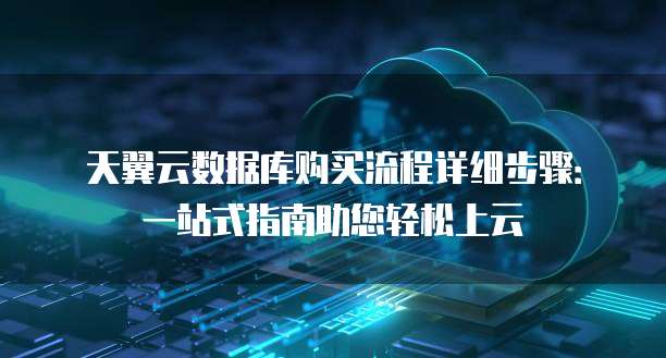 天翼云数据库购买流程详细步骤:一站式指南助您轻松上云