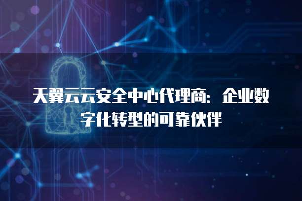 天翼云云安全中心代理商:企业数字化转型的可靠伙伴