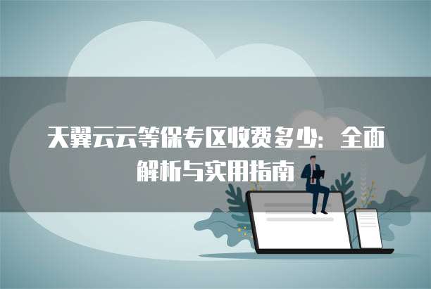 天翼云云等保专区收费多少:全面解析与实用指南
