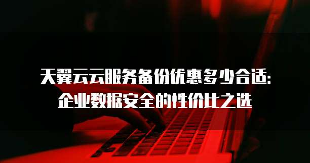 天翼云云服务备份优惠多少合适:企业数据安全的性价比之选