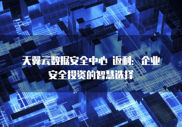 天翼云数据安全中心 返利:企业安全投资的智慧选择