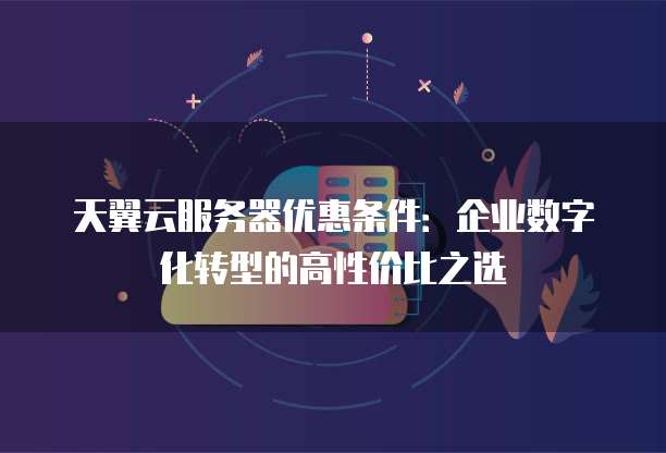天翼云服务器优惠条件:企业数字化转型的高性价比之选