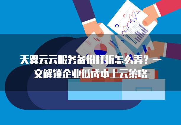 天翼云云服务备份打折怎么弄?一文解锁企业低成本上云策略