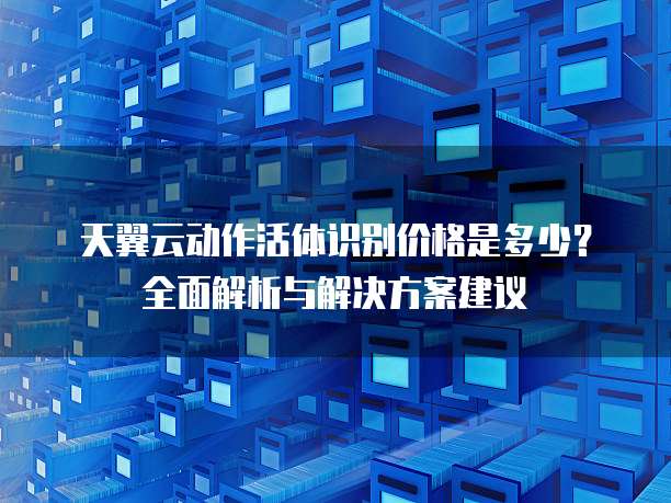 天翼云动作活体识别价格是多少?全面解析与解决方案建议