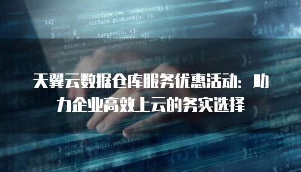 天翼云数据仓库服务优惠活动:助力企业高效上云的务实选择