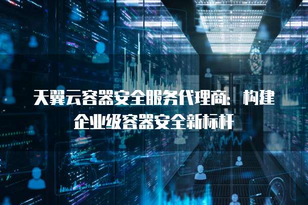 天翼云容器安全服务代理商:构建企业级容器安全新标杆
