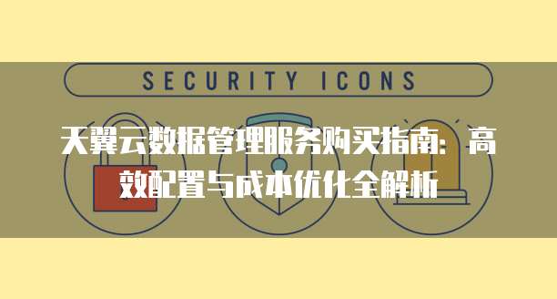天翼云数据管理服务购买指南:高效配置与成本优化全解析