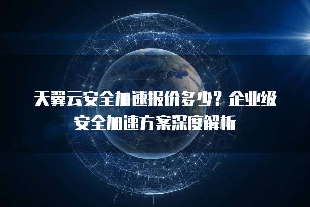 天翼云安全加速报价多少？企业级安全加速方案深度解析