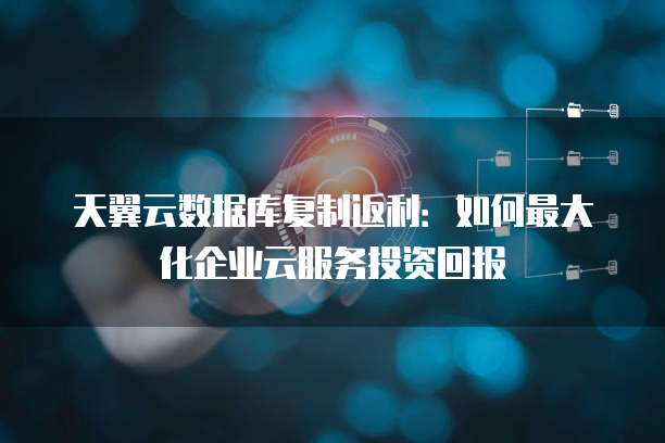 天翼云数据库复制返利:如何最大化企业云服务投资回报