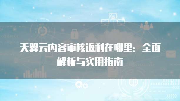 天翼云内容审核返利在哪里:全面解析与实用指南