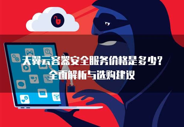 天翼云容器安全服务价格是多少？全面解析与选购建议