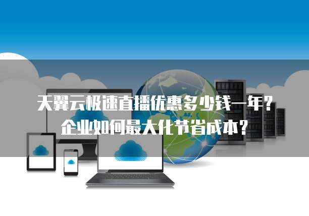天翼云极速直播优惠多少钱一年?企业如何最大化节省成本?