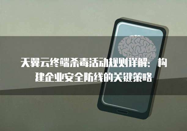 天翼云终端杀毒活动规则详解:构建企业安全防线的关键策略