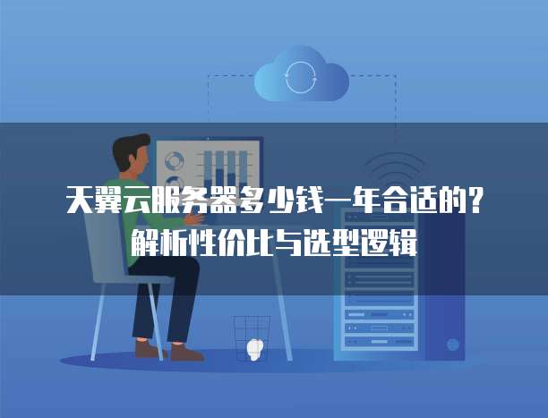 天翼云服务器多少钱一年合适的?解析性价比与选型逻辑