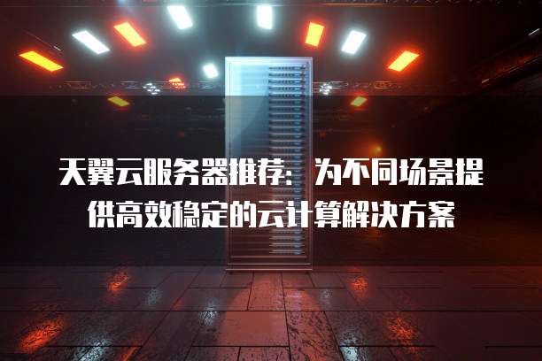 天翼云服务器推荐:为不同场景提供高效稳定的云计算解决方案