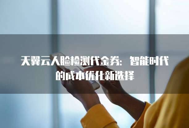 天翼云人脸检测代金券:智能时代的成本优化新选择