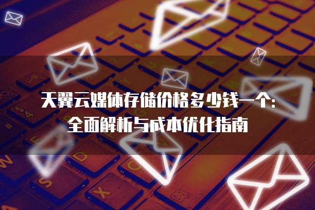 天翼云媒体存储价格多少钱一个：全面解析与成本优化指南