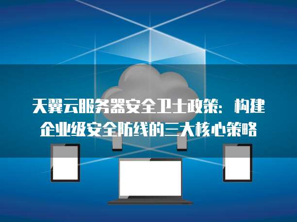 天翼云服务器安全卫士政策:构建企业级安全防线的三大核心策略