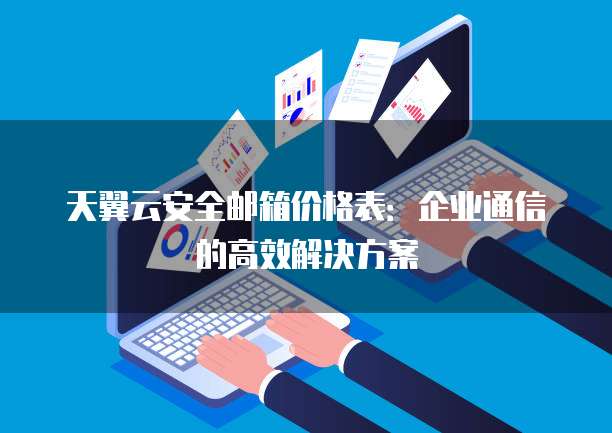 天翼云安全邮箱价格表:企业通信的高效解决方案
