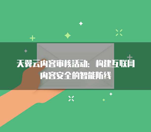 天翼云内容审核活动:构建互联网内容安全的智能防线