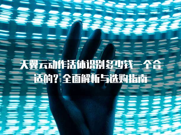 天翼云动作活体识别多少钱一个合适的?全面解析与选购指南