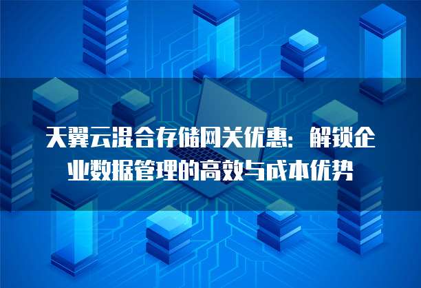 天翼云混合存储网关优惠:解锁企业数据管理的高效与成本优势