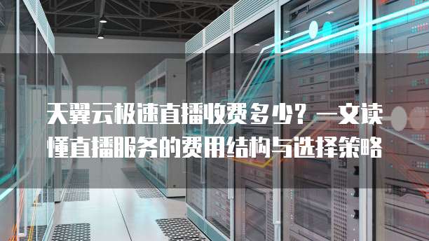 天翼云极速直播收费多少?一文读懂直播服务的费用结构与选择策略