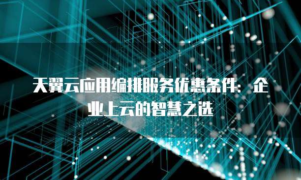 天翼云应用编排服务优惠条件:企业上云的智慧之选