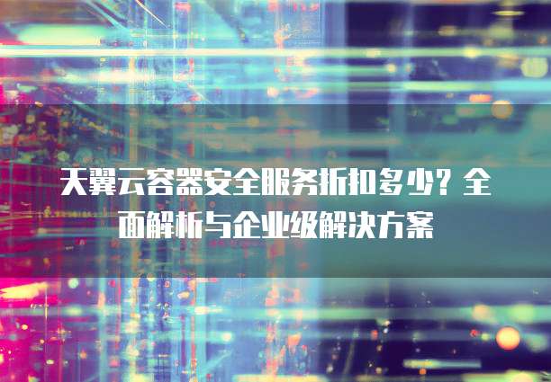 天翼云容器安全服务折扣多少?全面解析与企业级解决方案