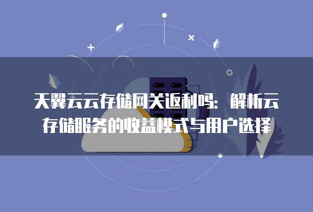 天翼云云存储网关返利吗:解析云存储服务的收益模式与用户选择