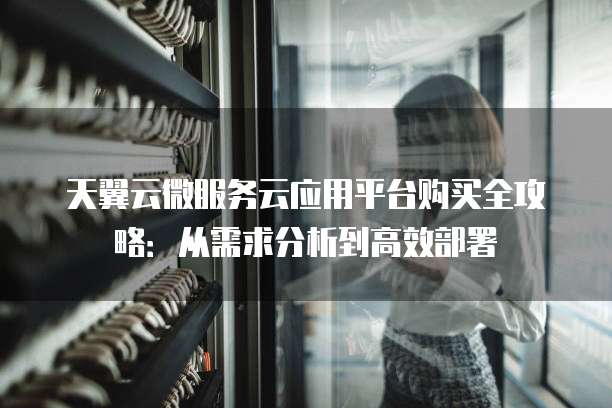 天翼云微服务云应用平台购买全攻略：从需求分析到高效部署
