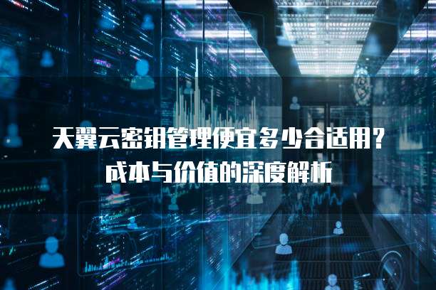 天翼云密钥管理便宜多少合适用?成本与价值的深度解析