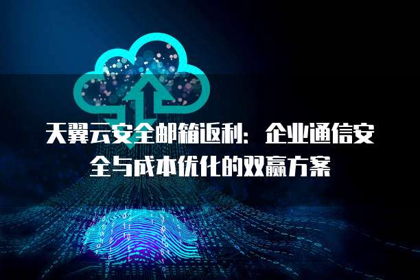天翼云安全邮箱返利:企业通信安全与成本优化的双赢方案