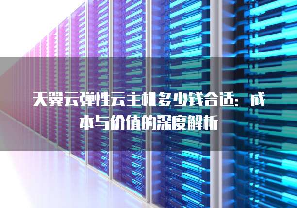 天翼云弹性云主机多少钱合适：成本与价值的深度解析