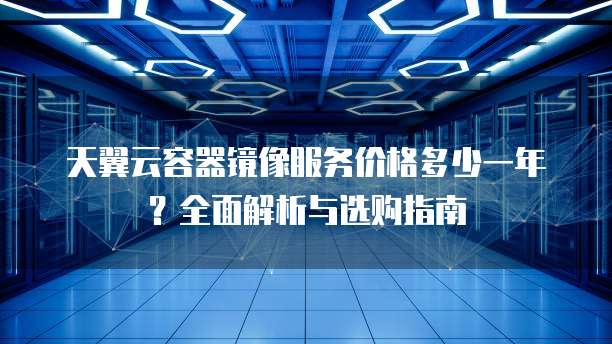 天翼云容器镜像服务价格多少一年?全面解析与选购指南
