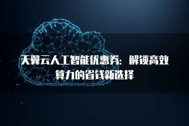 天翼云人工智能优惠券:解锁高效算力的省钱新选择