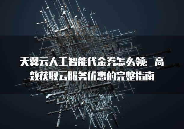 天翼云人工智能代金券怎么领:高效获取云服务优惠的完整指南