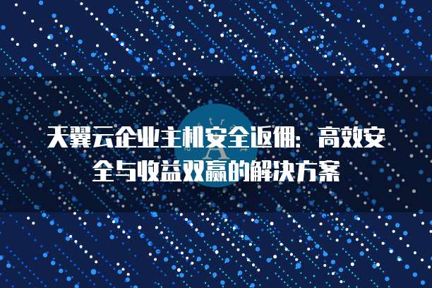 天翼云企业主机安全返佣:高效安全与收益双赢的解决方案