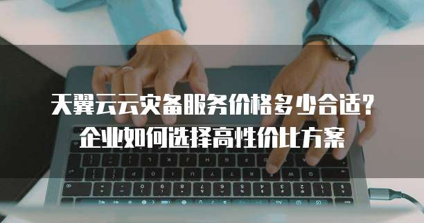 天翼云云灾备服务价格多少合适?企业如何选择高性价比方案