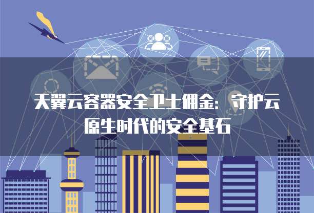 天翼云容器安全卫士佣金:守护云原生时代的安全基石