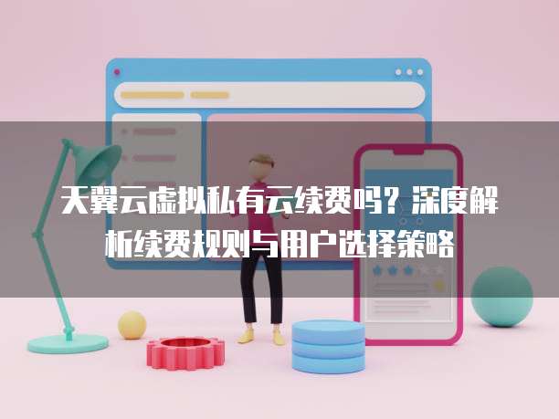天翼云虚拟私有云续费吗?深度解析续费规则与用户选择策略
