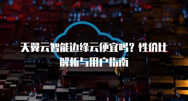 天翼云智能边缘云便宜吗?性价比解析与用户指南