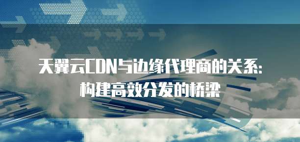 天翼云CDN与边缘代理商的关系：构建高效分发的桥梁