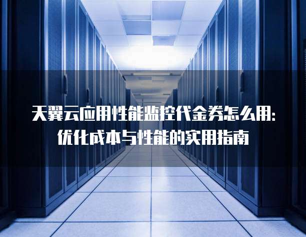 天翼云应用性能监控代金券怎么用:优化成本与性能的实用指南