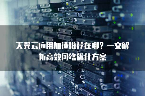 天翼云应用加速推荐在哪?一文解析高效网络优化方案
