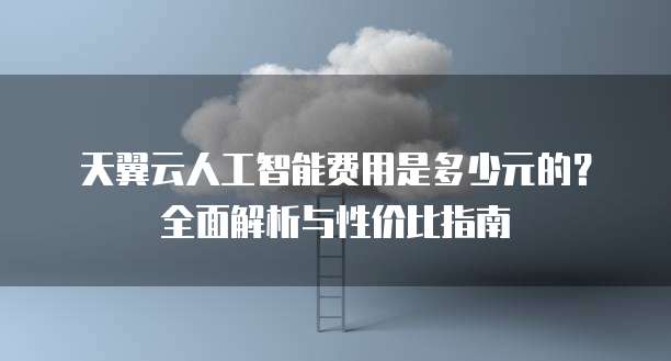 天翼云人工智能费用是多少元的?全面解析与性价比指南