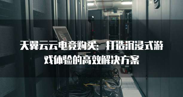 天翼云云电竞购买：打造沉浸式游戏体验的高效解决方案