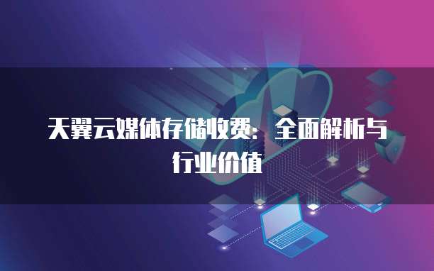天翼云媒体存储收费:全面解析与行业价值