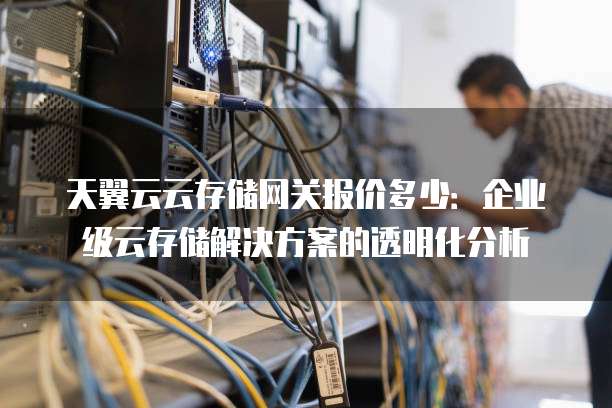 天翼云云存储网关报价多少：企业级云存储解决方案的透明化分析