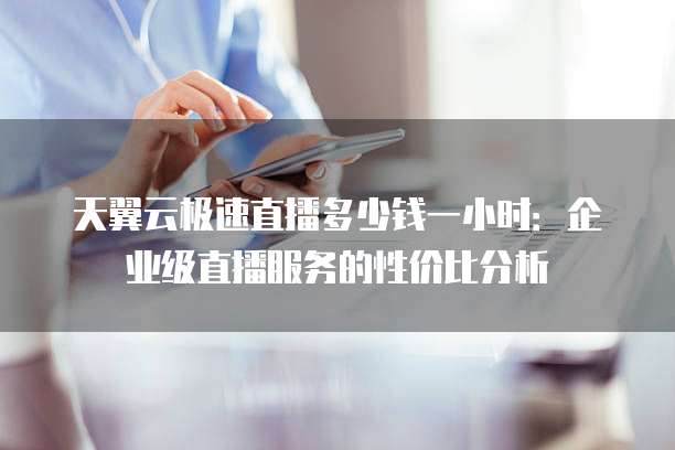 天翼云极速直播多少钱一小时:企业级直播服务的性价比分析